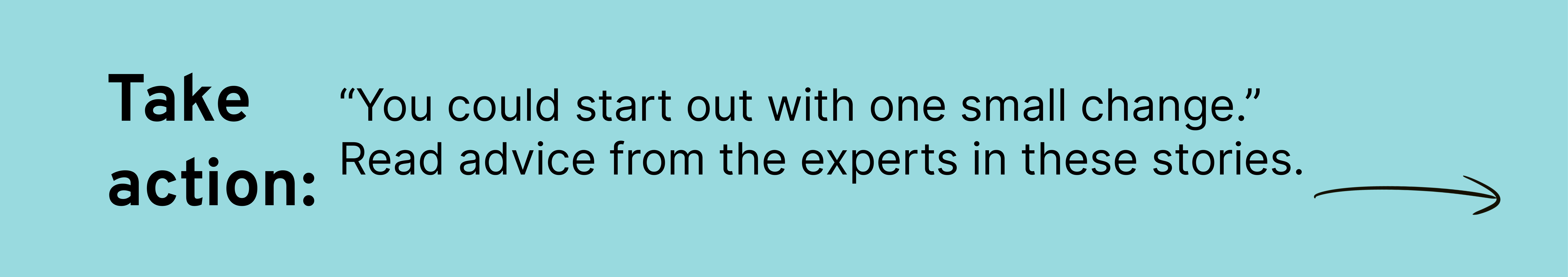 “You could start out with one small change.” Read advice from the experts in these stories. 