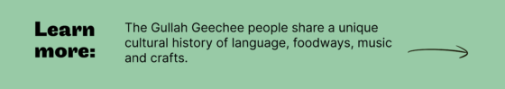 Learn more: The Gullah Geechee people share a unique  cultural history of language, foodways, music  and crafts.